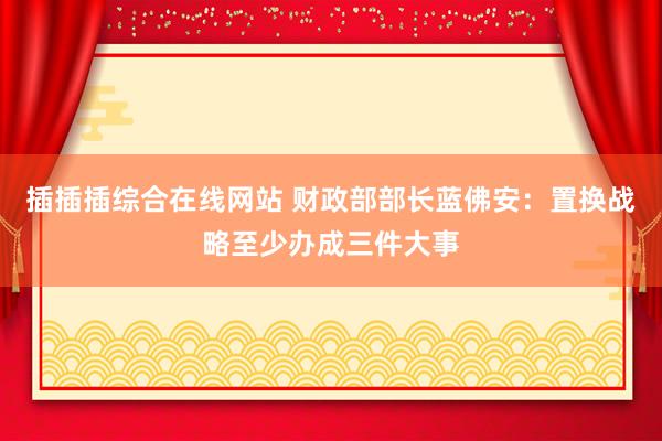 插插插综合在线网站 财政部部长蓝佛安：置换战略至少办成三件大事