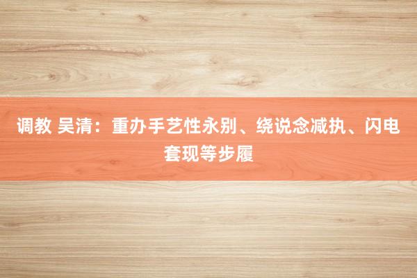 调教 吴清：重办手艺性永别、绕说念减执、闪电套现等步履