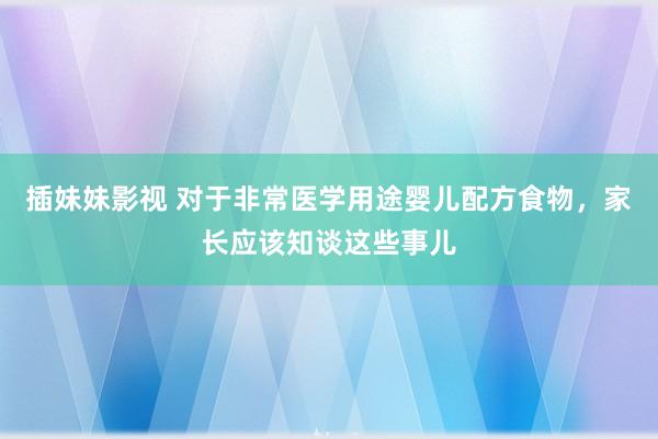 插妹妹影视 对于非常医学用途婴儿配方食物，家长应该知谈这些事儿