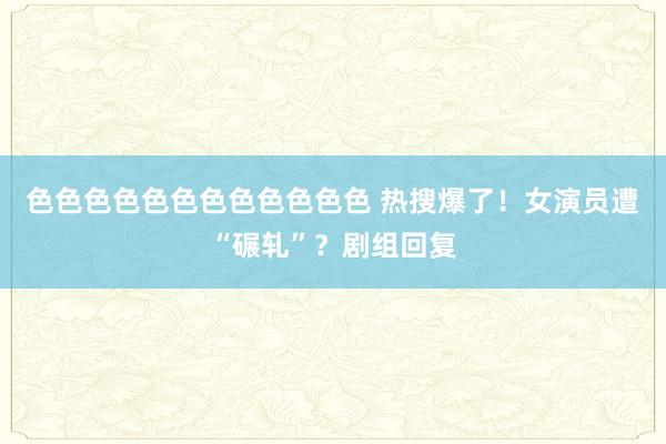 色色色色色色色色色色色色 热搜爆了！女演员遭“碾轧”？剧组回复