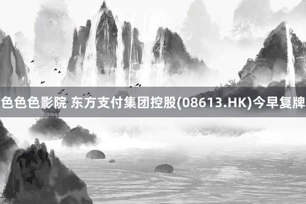 色色色影院 东方支付集团控股(08613.HK)今早复牌