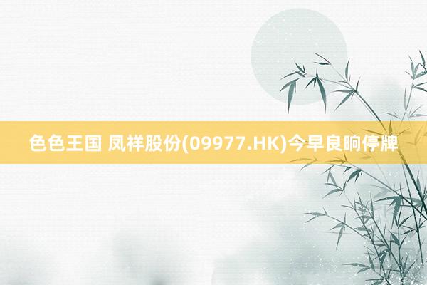 色色王国 凤祥股份(09977.HK)今早良晌停牌