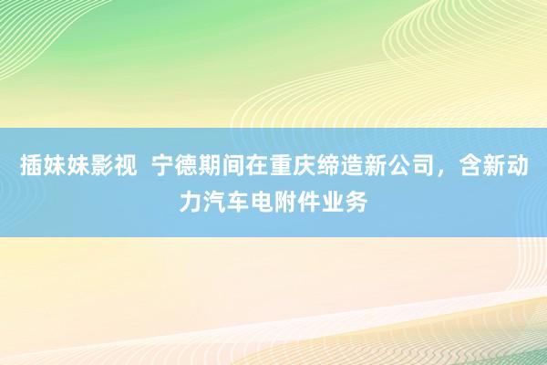 插妹妹影视  宁德期间在重庆缔造新公司，含新动力汽车电附件业务