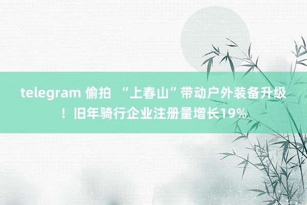 telegram 偷拍  “上春山”带动户外装备升级！旧年骑行企业注册量增长19%