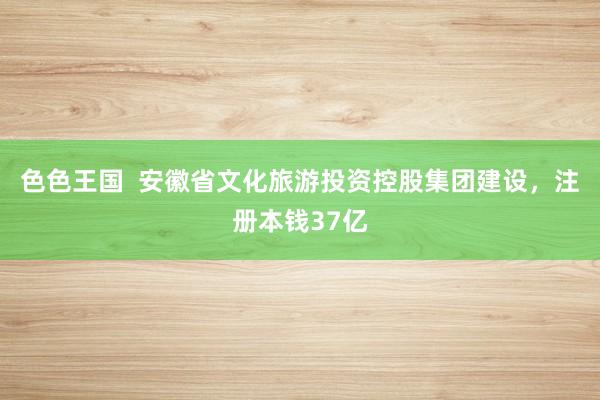 色色王国  安徽省文化旅游投资控股集团建设，注册本钱37亿