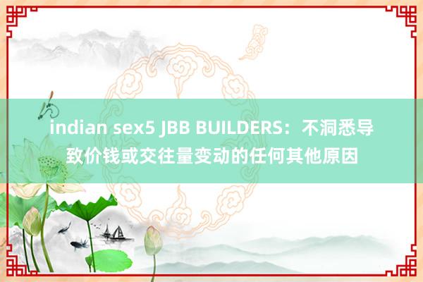 indian sex5 JBB BUILDERS：不洞悉导致价钱或交往量变动的任何其他原因