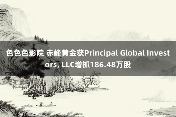 色色色影院 赤峰黄金获Principal Global Investors， LLC增抓186.48万股