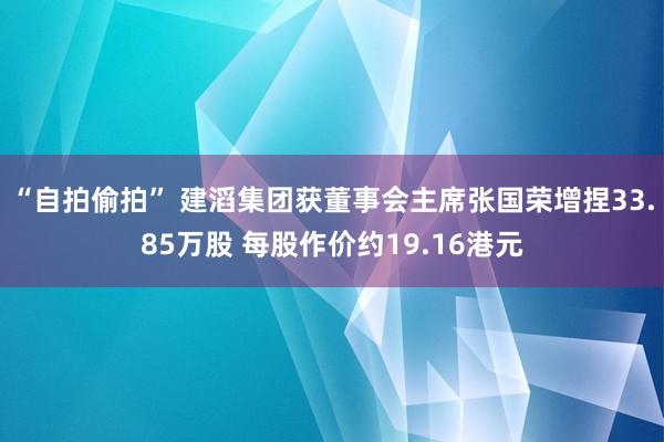 “自拍偷拍” 建滔集团获董事会主席张国荣增捏33.85万股 每股作价约19.16港元